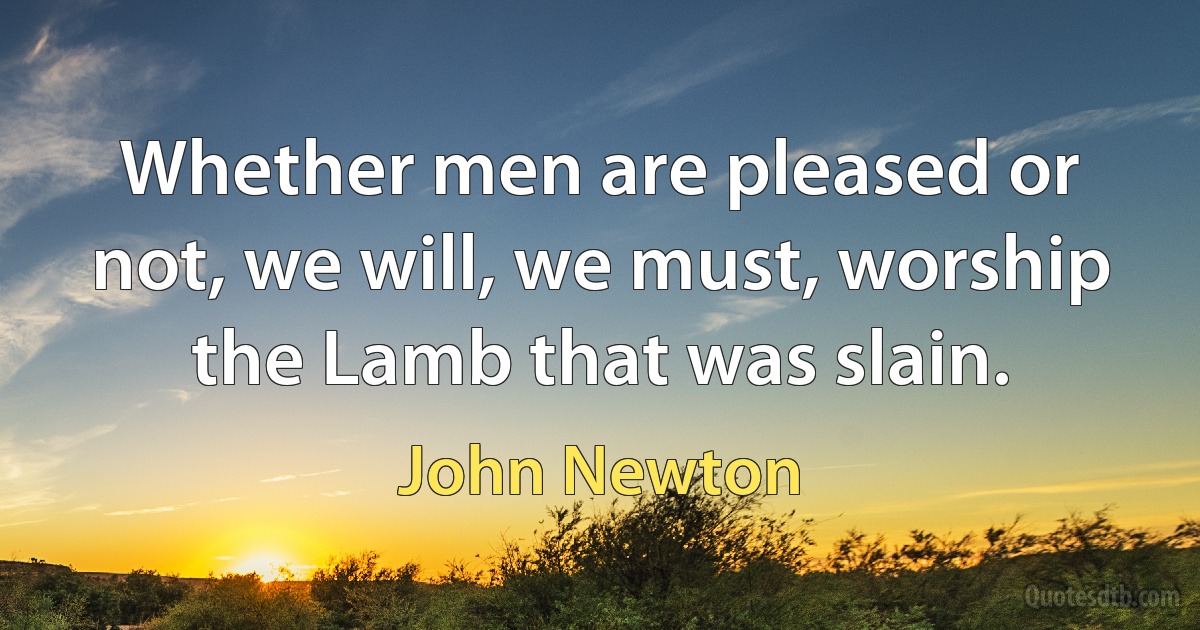 Whether men are pleased or not, we will, we must, worship the Lamb that was slain. (John Newton)