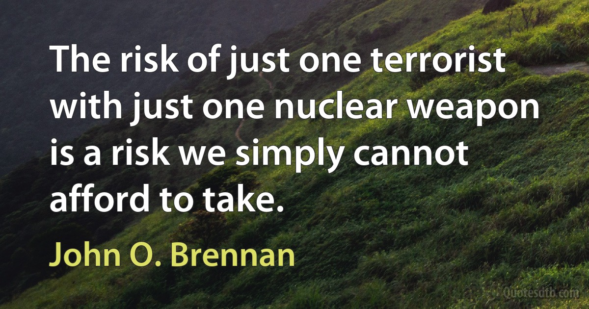 The risk of just one terrorist with just one nuclear weapon is a risk we simply cannot afford to take. (John O. Brennan)