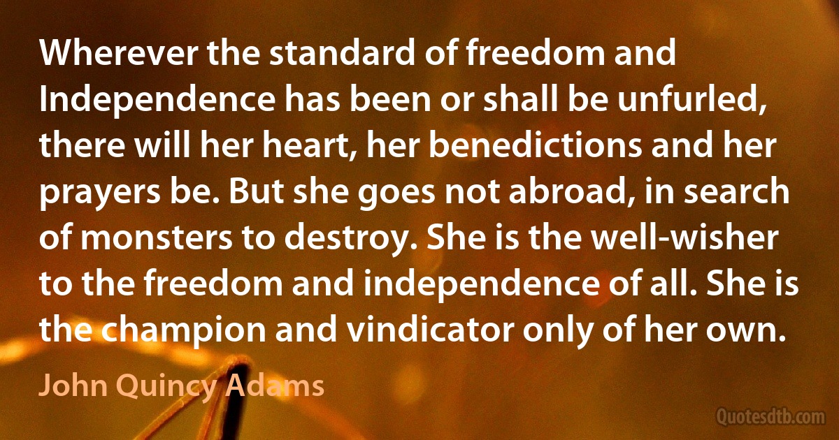 Wherever the standard of freedom and Independence has been or shall be unfurled, there will her heart, her benedictions and her prayers be. But she goes not abroad, in search of monsters to destroy. She is the well-wisher to the freedom and independence of all. She is the champion and vindicator only of her own. (John Quincy Adams)