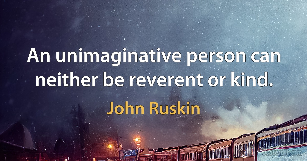 An unimaginative person can neither be reverent or kind. (John Ruskin)