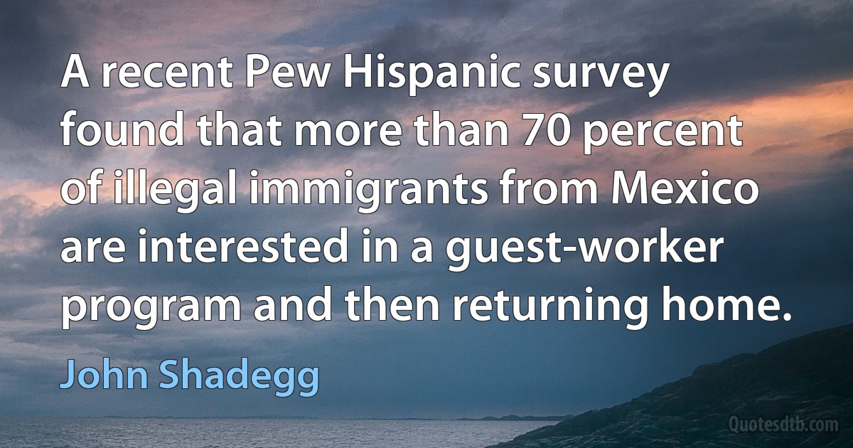 A recent Pew Hispanic survey found that more than 70 percent of illegal immigrants from Mexico are interested in a guest-worker program and then returning home. (John Shadegg)