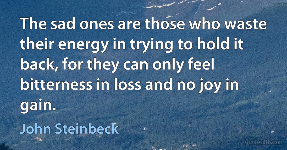 The sad ones are those who waste their energy in trying to hold it back, for they can only feel bitterness in loss and no joy in gain. (John Steinbeck)