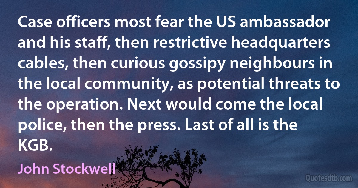 Case officers most fear the US ambassador and his staff, then restrictive headquarters cables, then curious gossipy neighbours in the local community, as potential threats to the operation. Next would come the local police, then the press. Last of all is the KGB. (John Stockwell)