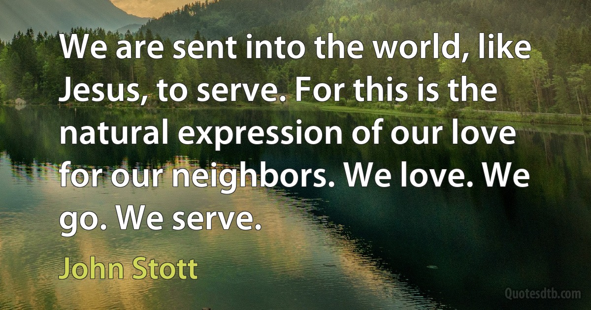 We are sent into the world, like Jesus, to serve. For this is the natural expression of our love for our neighbors. We love. We go. We serve. (John Stott)