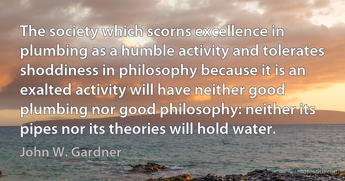 The society which scorns excellence in plumbing as a humble activity and tolerates shoddiness in philosophy because it is an exalted activity will have neither good plumbing nor good philosophy: neither its pipes nor its theories will hold water. (John W. Gardner)