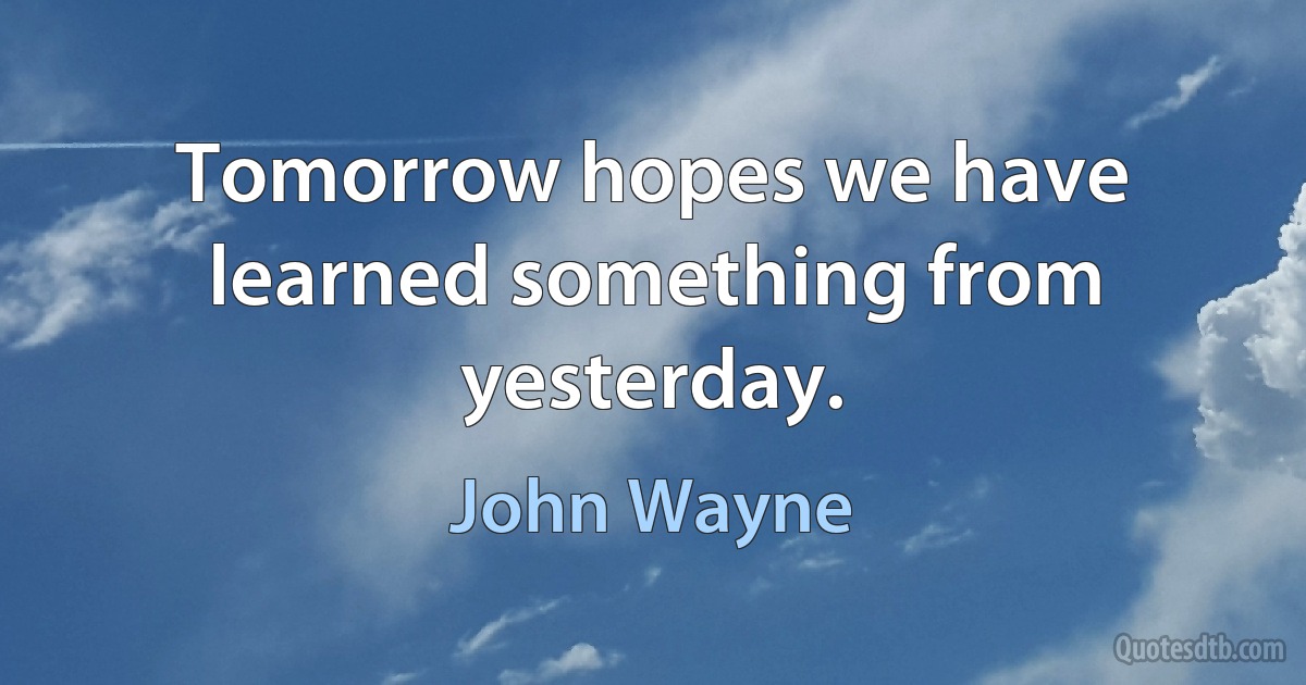 Tomorrow hopes we have learned something from yesterday. (John Wayne)