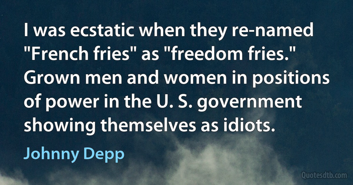 I was ecstatic when they re-named "French fries" as "freedom fries." Grown men and women in positions of power in the U. S. government showing themselves as idiots. (Johnny Depp)