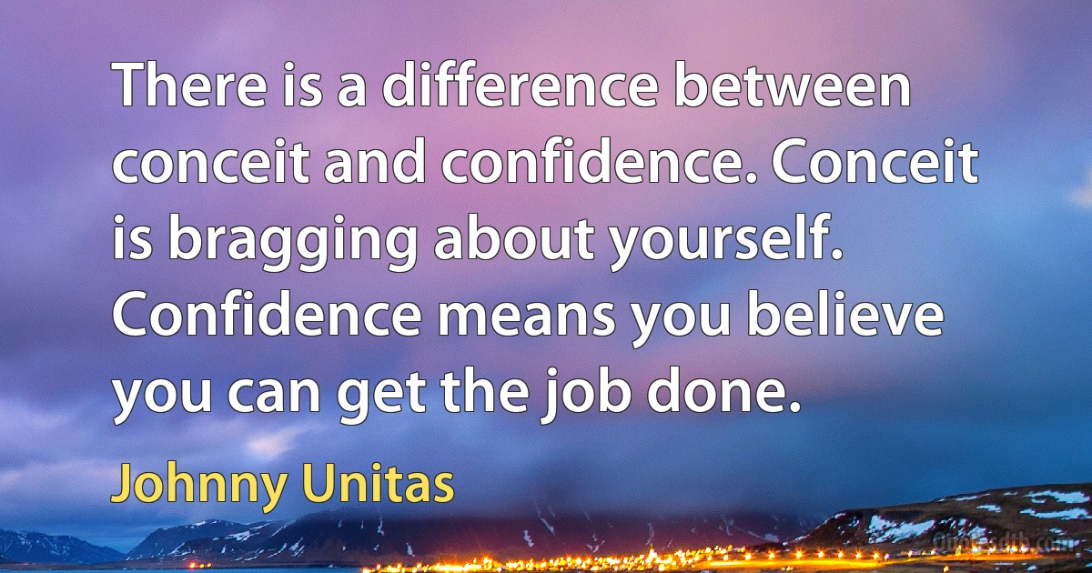 There is a difference between conceit and confidence. Conceit is bragging about yourself. Confidence means you believe you can get the job done. (Johnny Unitas)