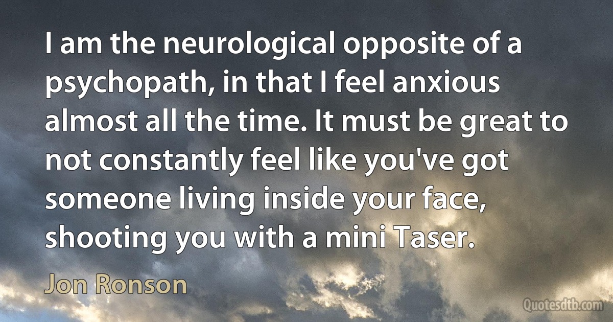 I am the neurological opposite of a psychopath, in that I feel anxious almost all the time. It must be great to not constantly feel like you've got someone living inside your face, shooting you with a mini Taser. (Jon Ronson)