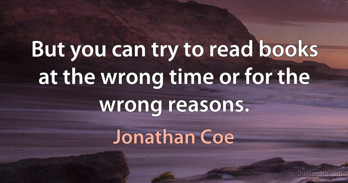 But you can try to read books at the wrong time or for the wrong reasons. (Jonathan Coe)