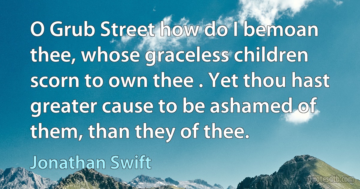 O Grub Street how do I bemoan thee, whose graceless children scorn to own thee . Yet thou hast greater cause to be ashamed of them, than they of thee. (Jonathan Swift)