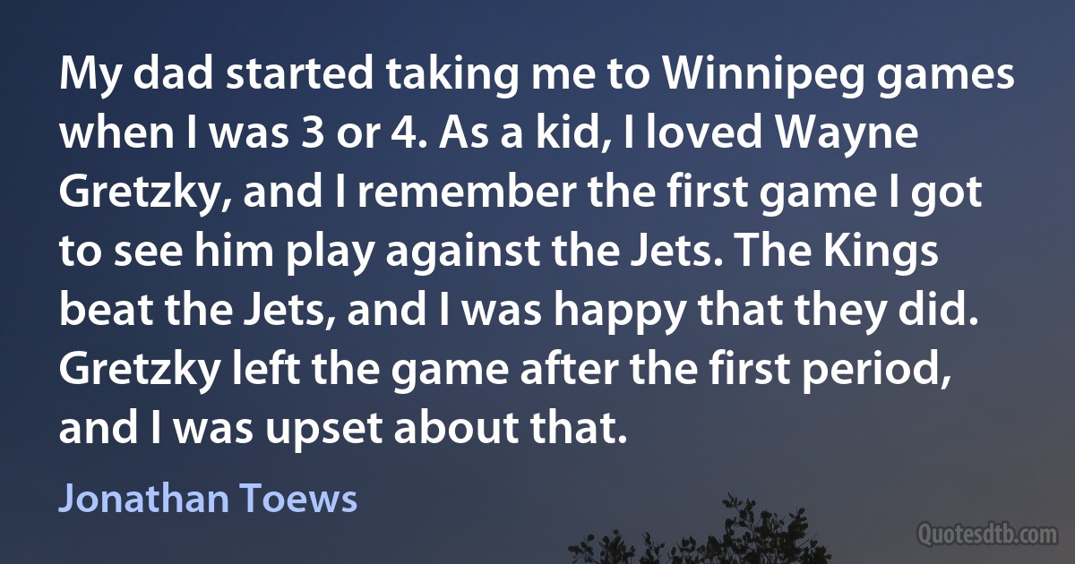 My dad started taking me to Winnipeg games when I was 3 or 4. As a kid, I loved Wayne Gretzky, and I remember the first game I got to see him play against the Jets. The Kings beat the Jets, and I was happy that they did. Gretzky left the game after the first period, and I was upset about that. (Jonathan Toews)