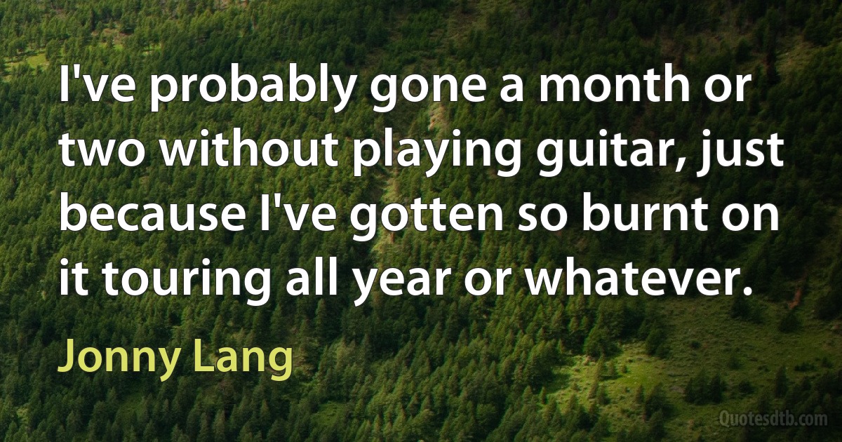 I've probably gone a month or two without playing guitar, just because I've gotten so burnt on it touring all year or whatever. (Jonny Lang)