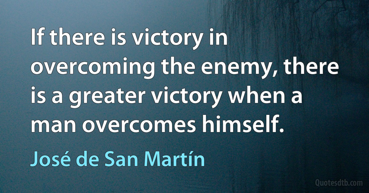 If there is victory in overcoming the enemy, there is a greater victory when a man overcomes himself. (José de San Martín)