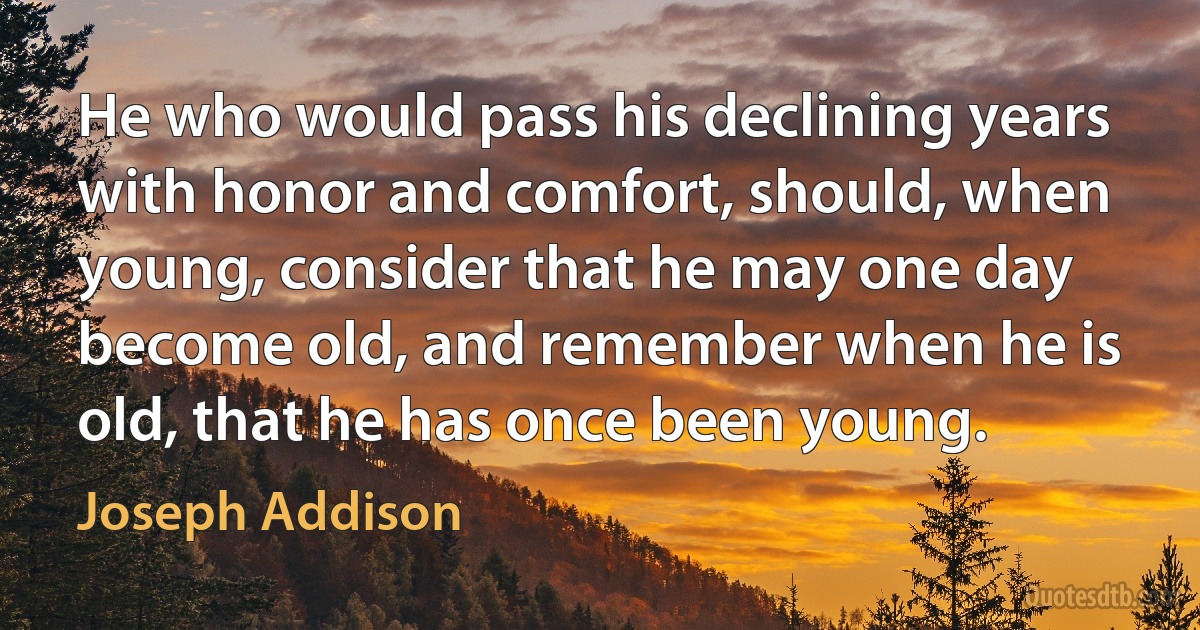 He who would pass his declining years with honor and comfort, should, when young, consider that he may one day become old, and remember when he is old, that he has once been young. (Joseph Addison)