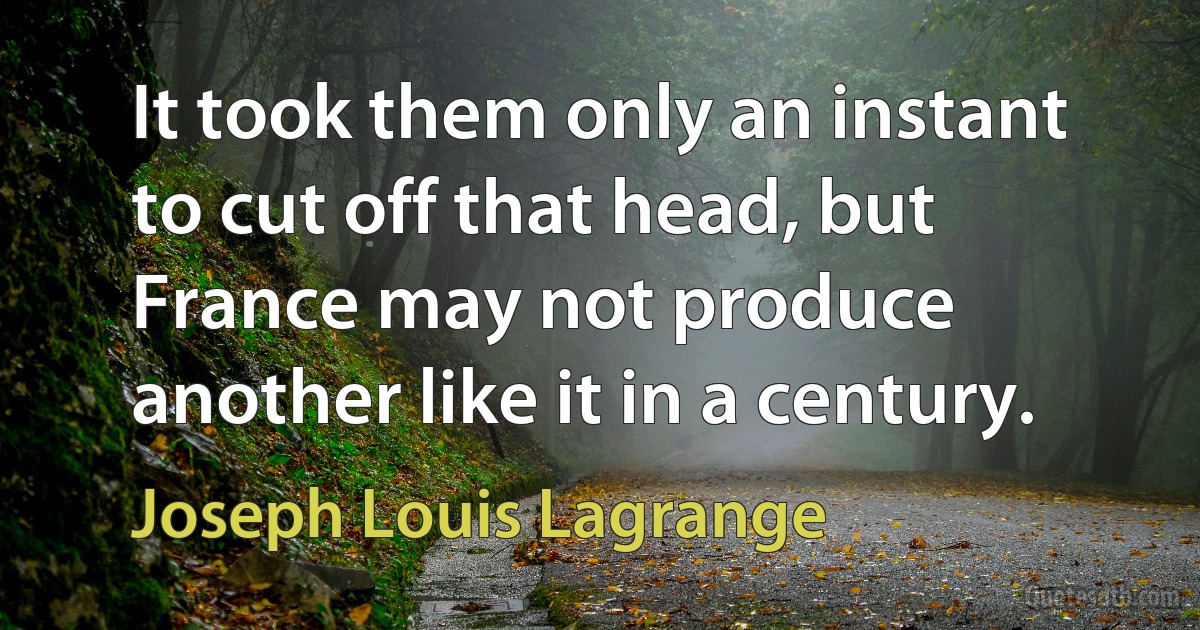 It took them only an instant to cut off that head, but France may not produce another like it in a century. (Joseph Louis Lagrange)