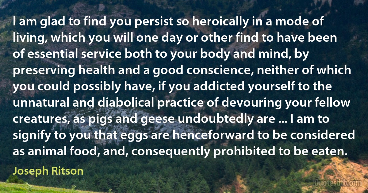 I am glad to find you persist so heroically in a mode of living, which you will one day or other find to have been of essential service both to your body and mind, by preserving health and a good conscience, neither of which you could possibly have, if you addicted yourself to the unnatural and diabolical practice of devouring your fellow creatures, as pigs and geese undoubtedly are ... I am to signify to you that eggs are henceforward to be considered as animal food, and, consequently prohibited to be eaten. (Joseph Ritson)