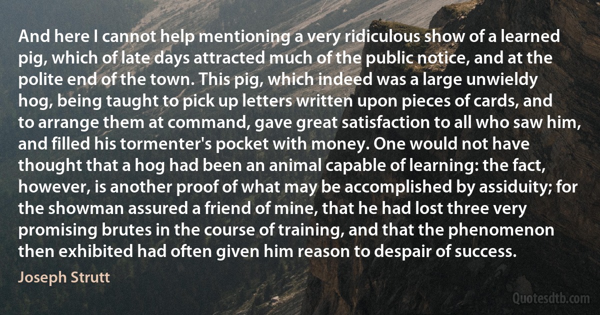 And here I cannot help mentioning a very ridiculous show of a learned pig, which of late days attracted much of the public notice, and at the polite end of the town. This pig, which indeed was a large unwieldy hog, being taught to pick up letters written upon pieces of cards, and to arrange them at command, gave great satisfaction to all who saw him, and filled his tormenter's pocket with money. One would not have thought that a hog had been an animal capable of learning: the fact, however, is another proof of what may be accomplished by assiduity; for the showman assured a friend of mine, that he had lost three very promising brutes in the course of training, and that the phenomenon then exhibited had often given him reason to despair of success. (Joseph Strutt)