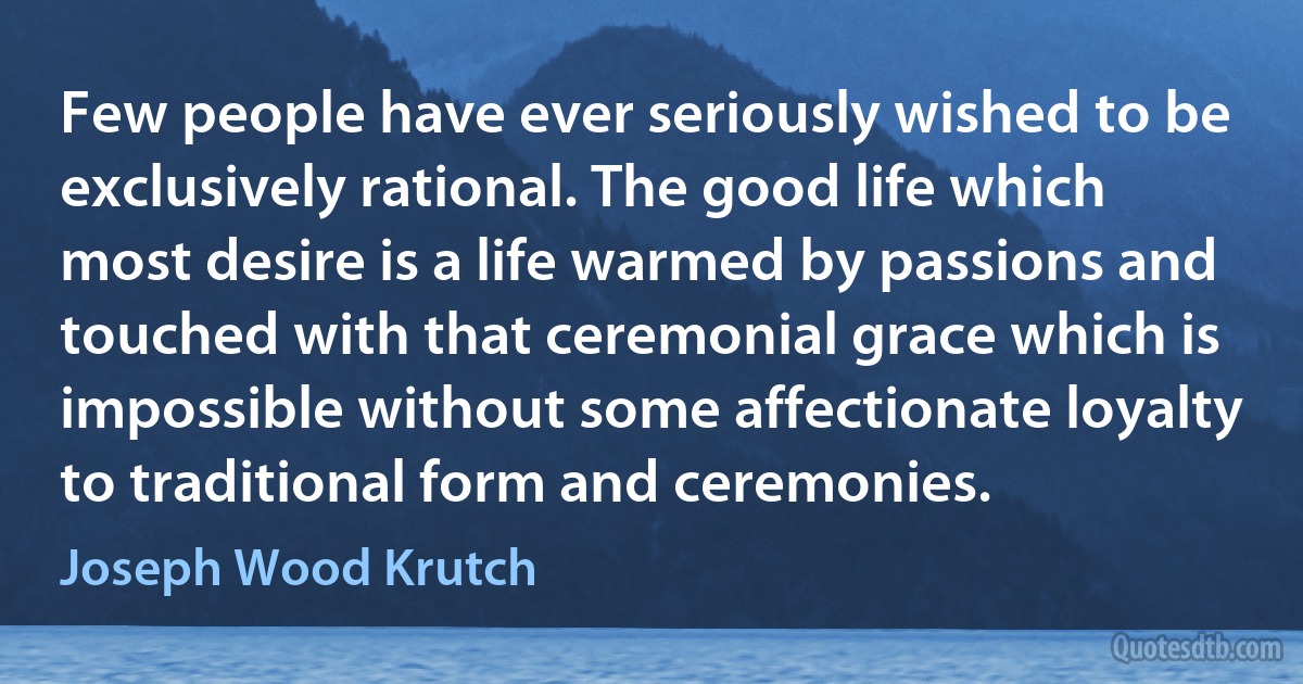 Few people have ever seriously wished to be exclusively rational. The good life which most desire is a life warmed by passions and touched with that ceremonial grace which is impossible without some affectionate loyalty to traditional form and ceremonies. (Joseph Wood Krutch)