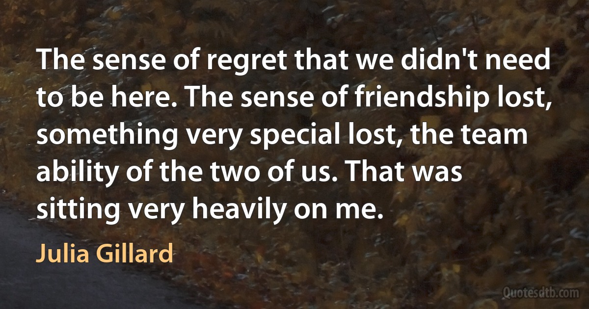 The sense of regret that we didn't need to be here. The sense of friendship lost, something very special lost, the team ability of the two of us. That was sitting very heavily on me. (Julia Gillard)