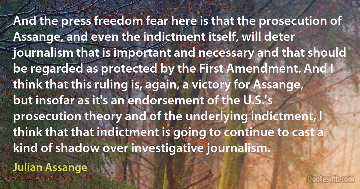 And the press freedom fear here is that the prosecution of Assange, and even the indictment itself, will deter journalism that is important and necessary and that should be regarded as protected by the First Amendment. And I think that this ruling is, again, a victory for Assange, but insofar as it's an endorsement of the U.S.'s prosecution theory and of the underlying indictment, I think that that indictment is going to continue to cast a kind of shadow over investigative journalism. (Julian Assange)