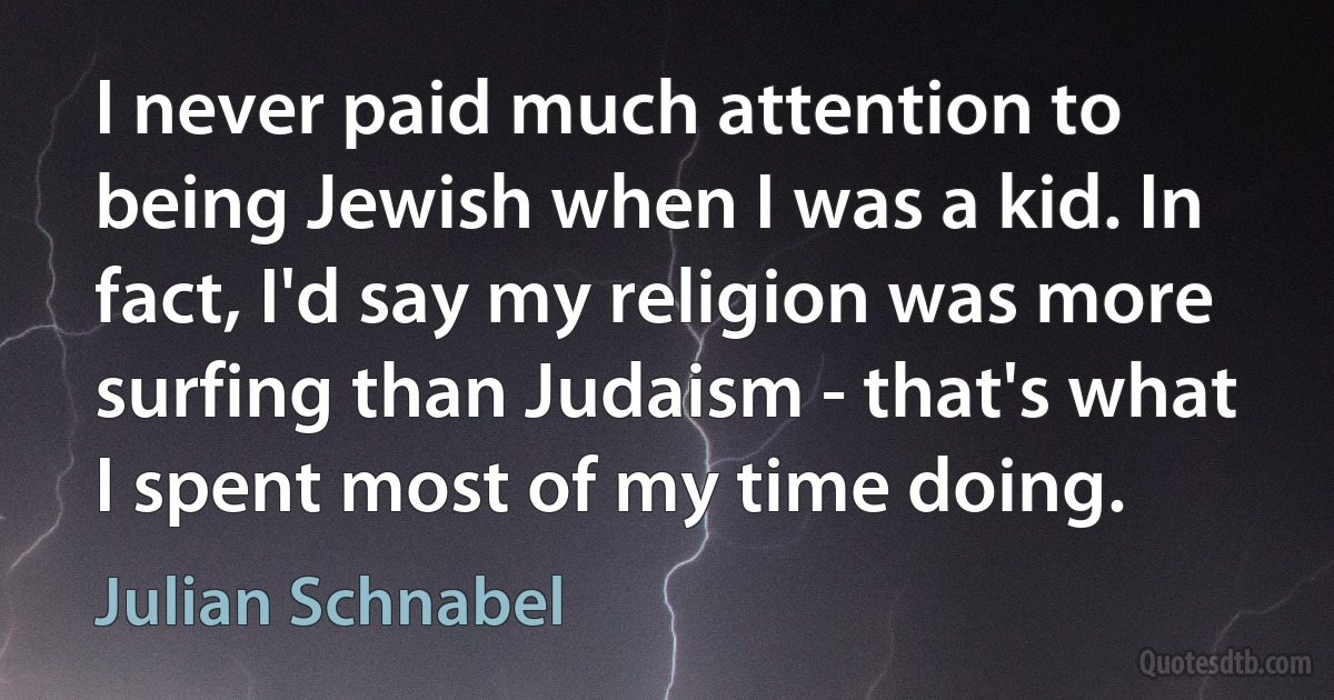 I never paid much attention to being Jewish when I was a kid. In fact, I'd say my religion was more surfing than Judaism - that's what I spent most of my time doing. (Julian Schnabel)