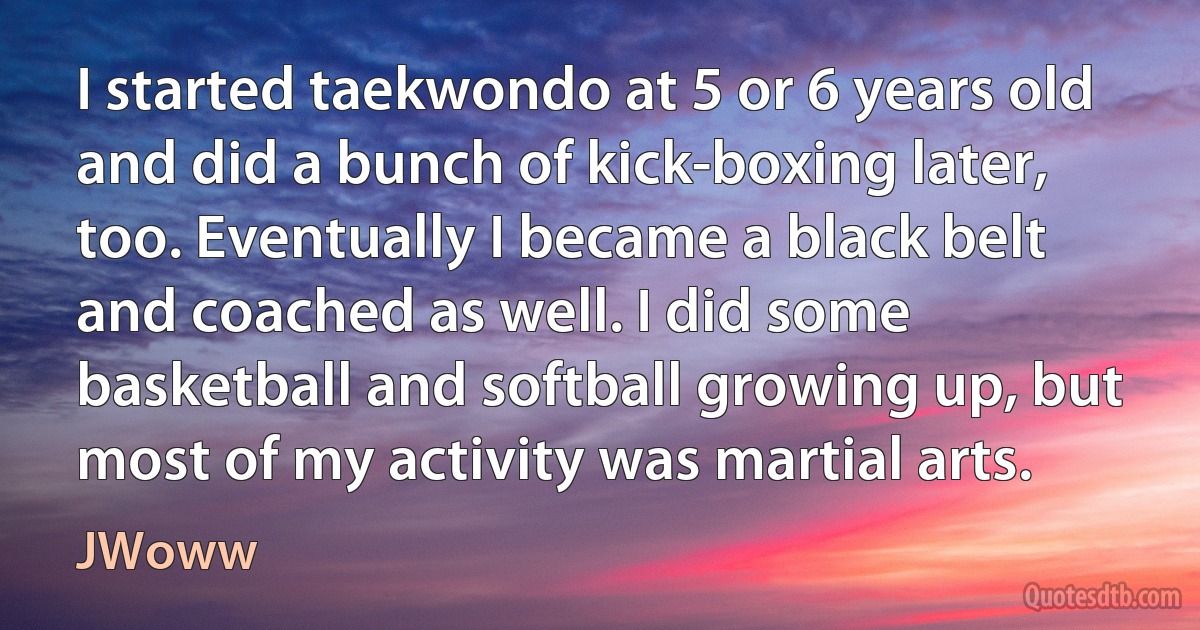 I started taekwondo at 5 or 6 years old and did a bunch of kick-boxing later, too. Eventually I became a black belt and coached as well. I did some basketball and softball growing up, but most of my activity was martial arts. (JWoww)