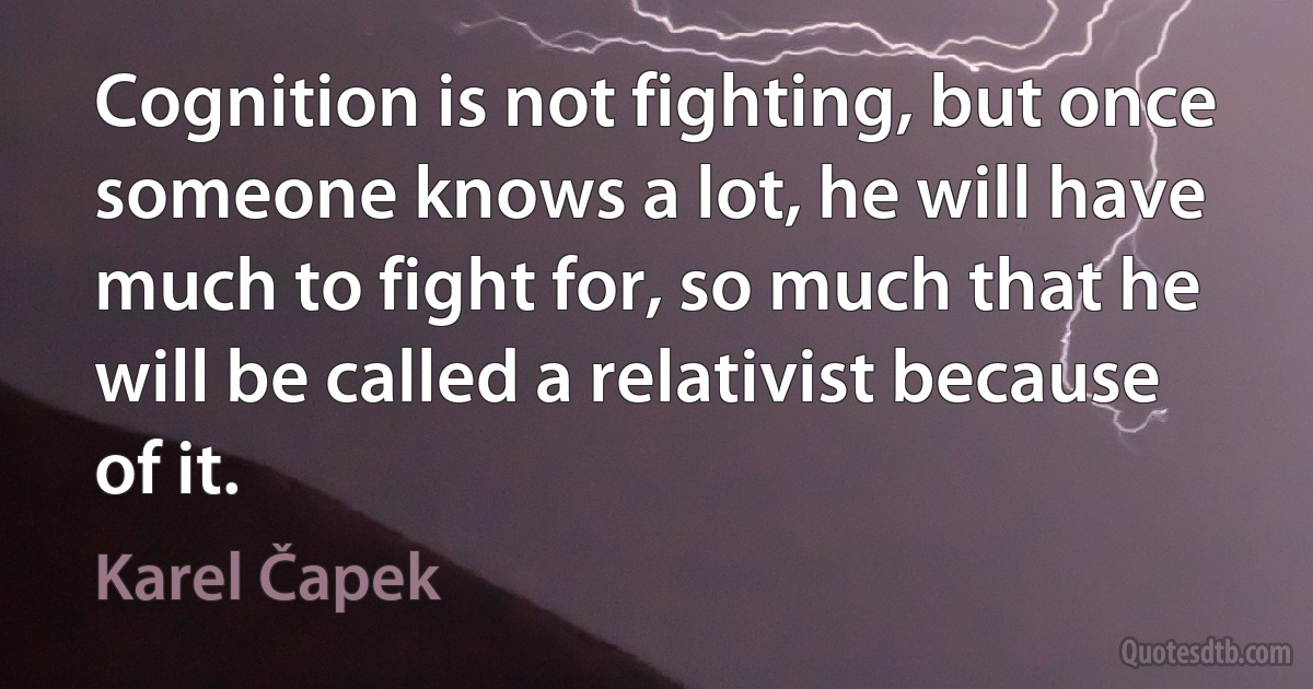 Cognition is not fighting, but once someone knows a lot, he will have much to fight for, so much that he will be called a relativist because of it. (Karel Čapek)