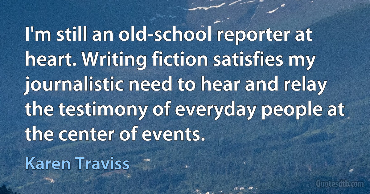 I'm still an old-school reporter at heart. Writing fiction satisfies my journalistic need to hear and relay the testimony of everyday people at the center of events. (Karen Traviss)