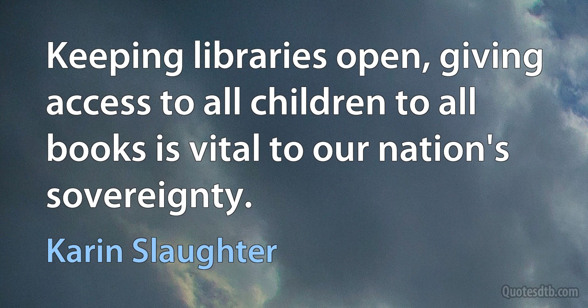 Keeping libraries open, giving access to all children to all books is vital to our nation's sovereignty. (Karin Slaughter)