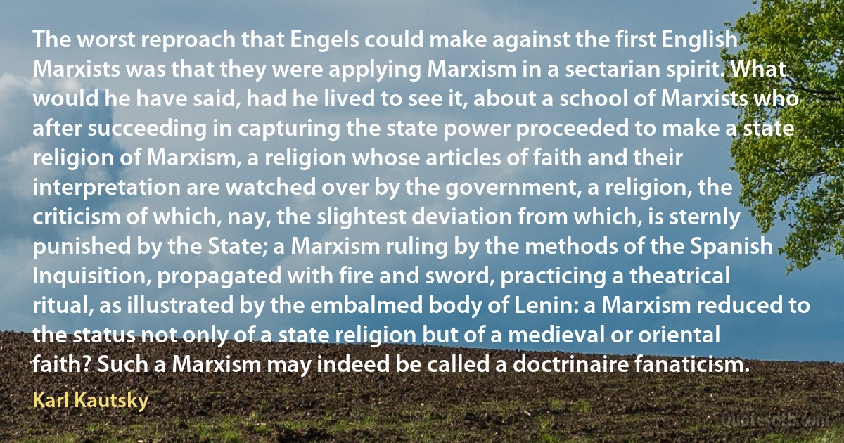 The worst reproach that Engels could make against the first English Marxists was that they were applying Marxism in a sectarian spirit. What would he have said, had he lived to see it, about a school of Marxists who after succeeding in capturing the state power proceeded to make a state religion of Marxism, a religion whose articles of faith and their interpretation are watched over by the government, a religion, the criticism of which, nay, the slightest deviation from which, is sternly punished by the State; a Marxism ruling by the methods of the Spanish Inquisition, propagated with fire and sword, practicing a theatrical ritual, as illustrated by the embalmed body of Lenin: a Marxism reduced to the status not only of a state religion but of a medieval or oriental faith? Such a Marxism may indeed be called a doctrinaire fanaticism. (Karl Kautsky)