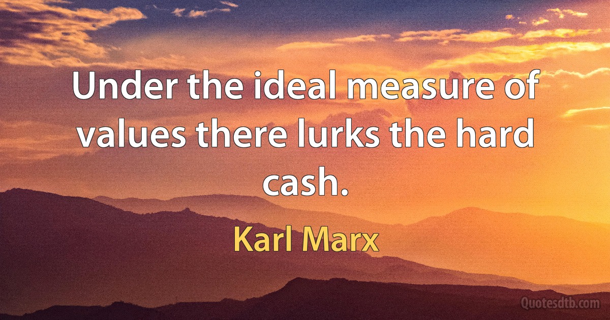 Under the ideal measure of values there lurks the hard cash. (Karl Marx)