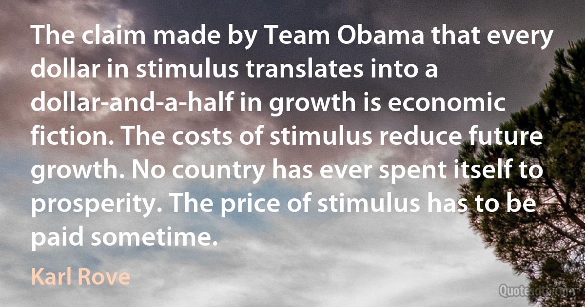 The claim made by Team Obama that every dollar in stimulus translates into a dollar-and-a-half in growth is economic fiction. The costs of stimulus reduce future growth. No country has ever spent itself to prosperity. The price of stimulus has to be paid sometime. (Karl Rove)