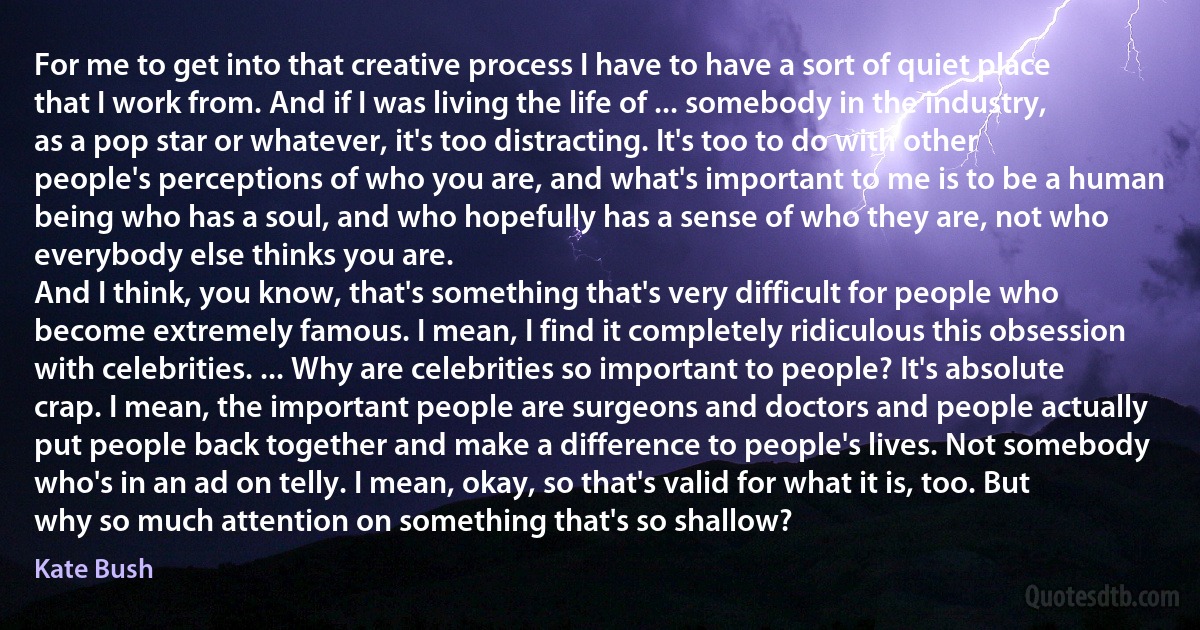 For me to get into that creative process I have to have a sort of quiet place that I work from. And if I was living the life of ... somebody in the industry, as a pop star or whatever, it's too distracting. It's too to do with other people's perceptions of who you are, and what's important to me is to be a human being who has a soul, and who hopefully has a sense of who they are, not who everybody else thinks you are.
And I think, you know, that's something that's very difficult for people who become extremely famous. I mean, I find it completely ridiculous this obsession with celebrities. ... Why are celebrities so important to people? It's absolute crap. I mean, the important people are surgeons and doctors and people actually put people back together and make a difference to people's lives. Not somebody who's in an ad on telly. I mean, okay, so that's valid for what it is, too. But why so much attention on something that's so shallow? (Kate Bush)