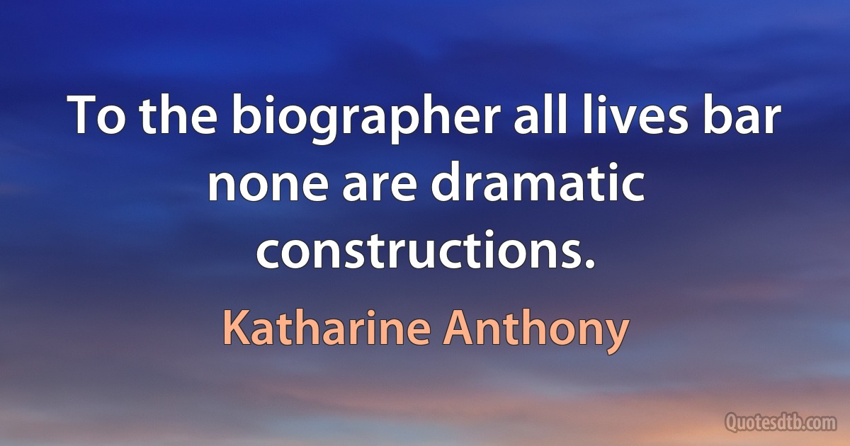 To the biographer all lives bar none are dramatic constructions. (Katharine Anthony)