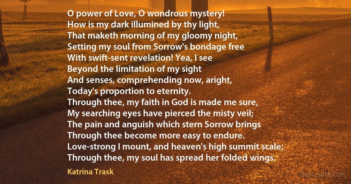 O power of Love, O wondrous mystery!
How is my dark illumined by thy light,
That maketh morning of my gloomy night,
Setting my soul from Sorrow's bondage free
With swift-sent revelation! Yea, I see
Beyond the limitation of my sight
And senses, comprehending now, aright,
Today's proportion to eternity.
Through thee, my faith in God is made me sure,
My searching eyes have pierced the misty veil;
The pain and anguish which stern Sorrow brings
Through thee become more easy to endure.
Love-strong I mount, and heaven's high summit scale;
Through thee, my soul has spread her folded wings. (Katrina Trask)