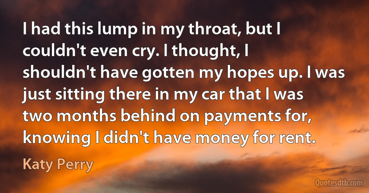 I had this lump in my throat, but I couldn't even cry. I thought, I shouldn't have gotten my hopes up. I was just sitting there in my car that I was two months behind on payments for, knowing I didn't have money for rent. (Katy Perry)