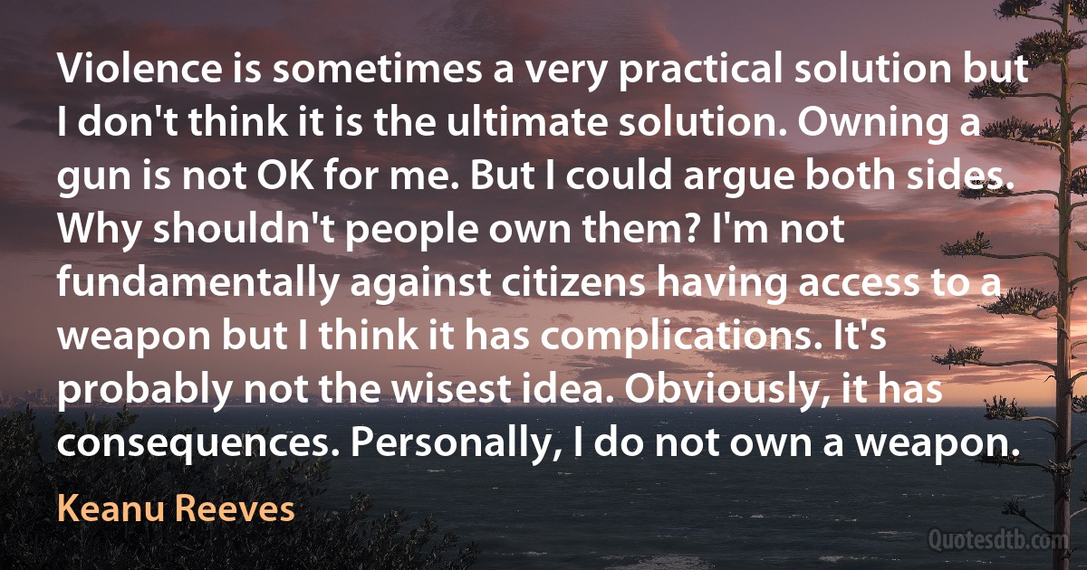 Violence is sometimes a very practical solution but I don't think it is the ultimate solution. Owning a gun is not OK for me. But I could argue both sides. Why shouldn't people own them? I'm not fundamentally against citizens having access to a weapon but I think it has complications. It's probably not the wisest idea. Obviously, it has consequences. Personally, I do not own a weapon. (Keanu Reeves)