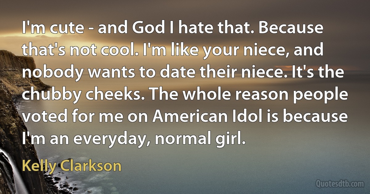 I'm cute - and God I hate that. Because that's not cool. I'm like your niece, and nobody wants to date their niece. It's the chubby cheeks. The whole reason people voted for me on American Idol is because I'm an everyday, normal girl. (Kelly Clarkson)