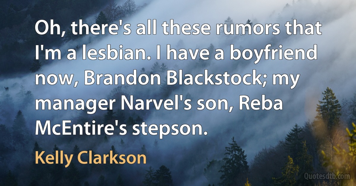 Oh, there's all these rumors that I'm a lesbian. I have a boyfriend now, Brandon Blackstock; my manager Narvel's son, Reba McEntire's stepson. (Kelly Clarkson)