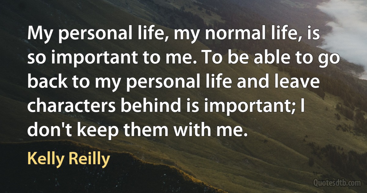 My personal life, my normal life, is so important to me. To be able to go back to my personal life and leave characters behind is important; I don't keep them with me. (Kelly Reilly)