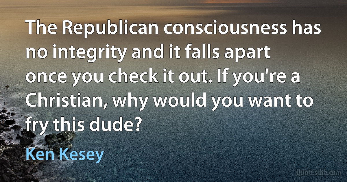 The Republican consciousness has no integrity and it falls apart once you check it out. If you're a Christian, why would you want to fry this dude? (Ken Kesey)