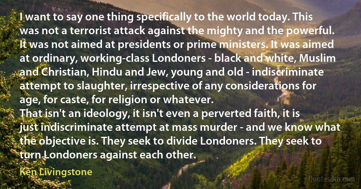 I want to say one thing specifically to the world today. This was not a terrorist attack against the mighty and the powerful. It was not aimed at presidents or prime ministers. It was aimed at ordinary, working-class Londoners - black and white, Muslim and Christian, Hindu and Jew, young and old - indiscriminate attempt to slaughter, irrespective of any considerations for age, for caste, for religion or whatever.
That isn't an ideology, it isn't even a perverted faith, it is just indiscriminate attempt at mass murder - and we know what the objective is. They seek to divide Londoners. They seek to turn Londoners against each other. (Ken Livingstone)