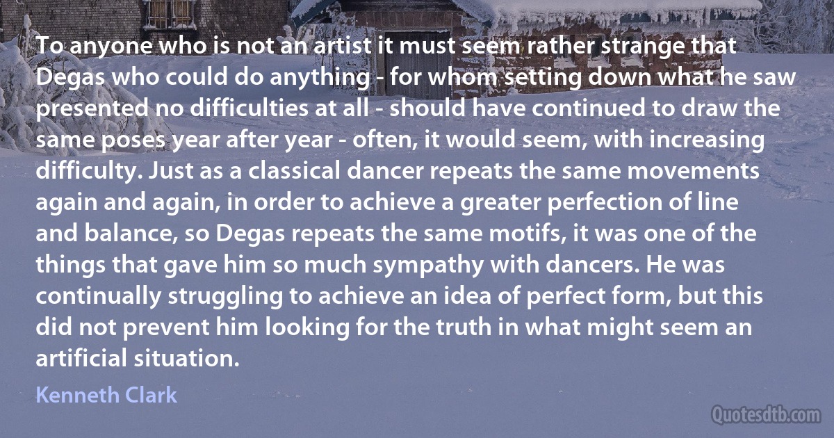 To anyone who is not an artist it must seem rather strange that Degas who could do anything - for whom setting down what he saw presented no difficulties at all - should have continued to draw the same poses year after year - often, it would seem, with increasing difficulty. Just as a classical dancer repeats the same movements again and again, in order to achieve a greater perfection of line and balance, so Degas repeats the same motifs, it was one of the things that gave him so much sympathy with dancers. He was continually struggling to achieve an idea of perfect form, but this did not prevent him looking for the truth in what might seem an artificial situation. (Kenneth Clark)