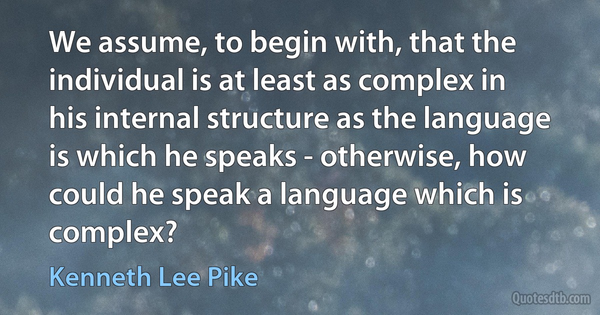 We assume, to begin with, that the individual is at least as complex in his internal structure as the language is which he speaks - otherwise, how could he speak a language which is complex? (Kenneth Lee Pike)