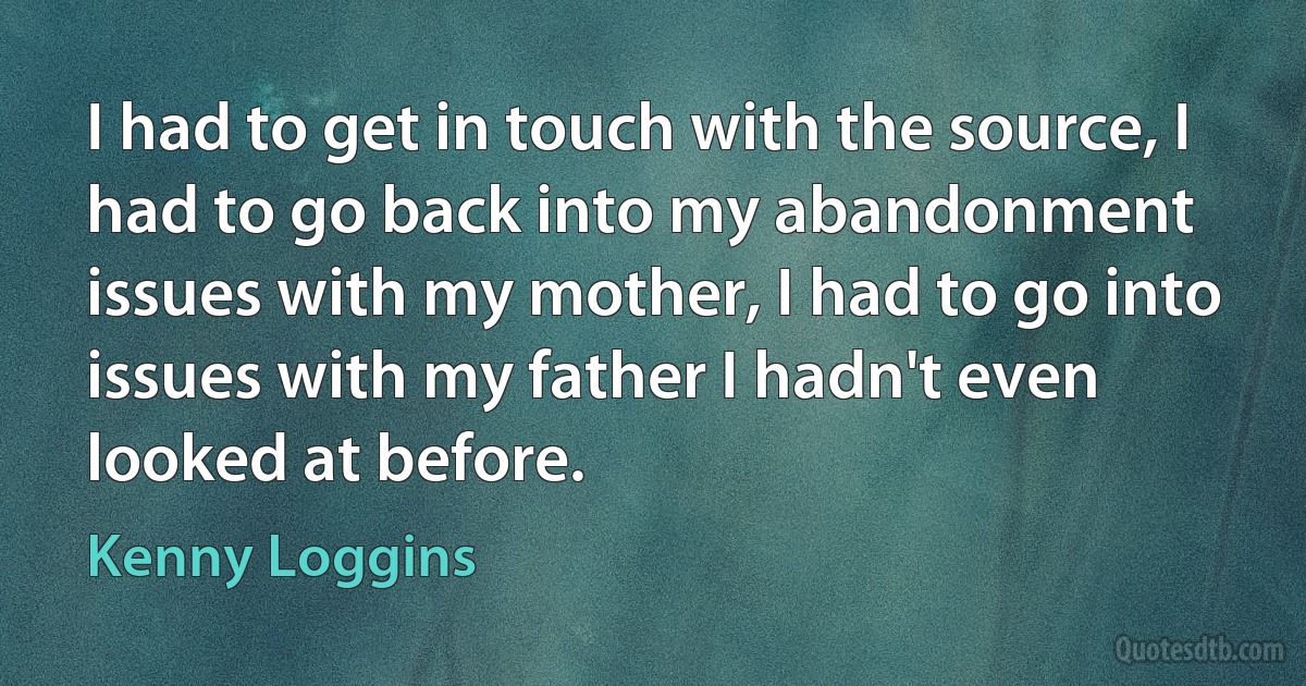 I had to get in touch with the source, I had to go back into my abandonment issues with my mother, I had to go into issues with my father I hadn't even looked at before. (Kenny Loggins)