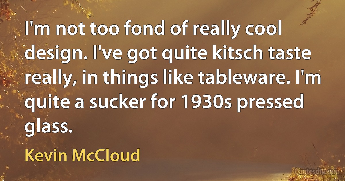 I'm not too fond of really cool design. I've got quite kitsch taste really, in things like tableware. I'm quite a sucker for 1930s pressed glass. (Kevin McCloud)