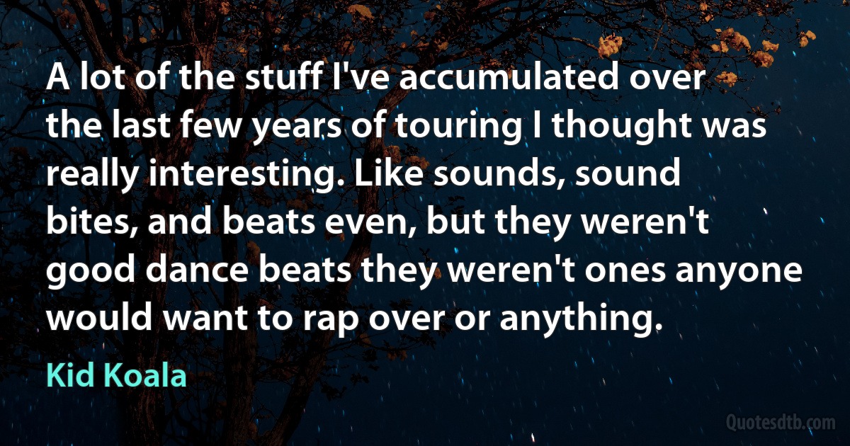 A lot of the stuff I've accumulated over the last few years of touring I thought was really interesting. Like sounds, sound bites, and beats even, but they weren't good dance beats they weren't ones anyone would want to rap over or anything. (Kid Koala)