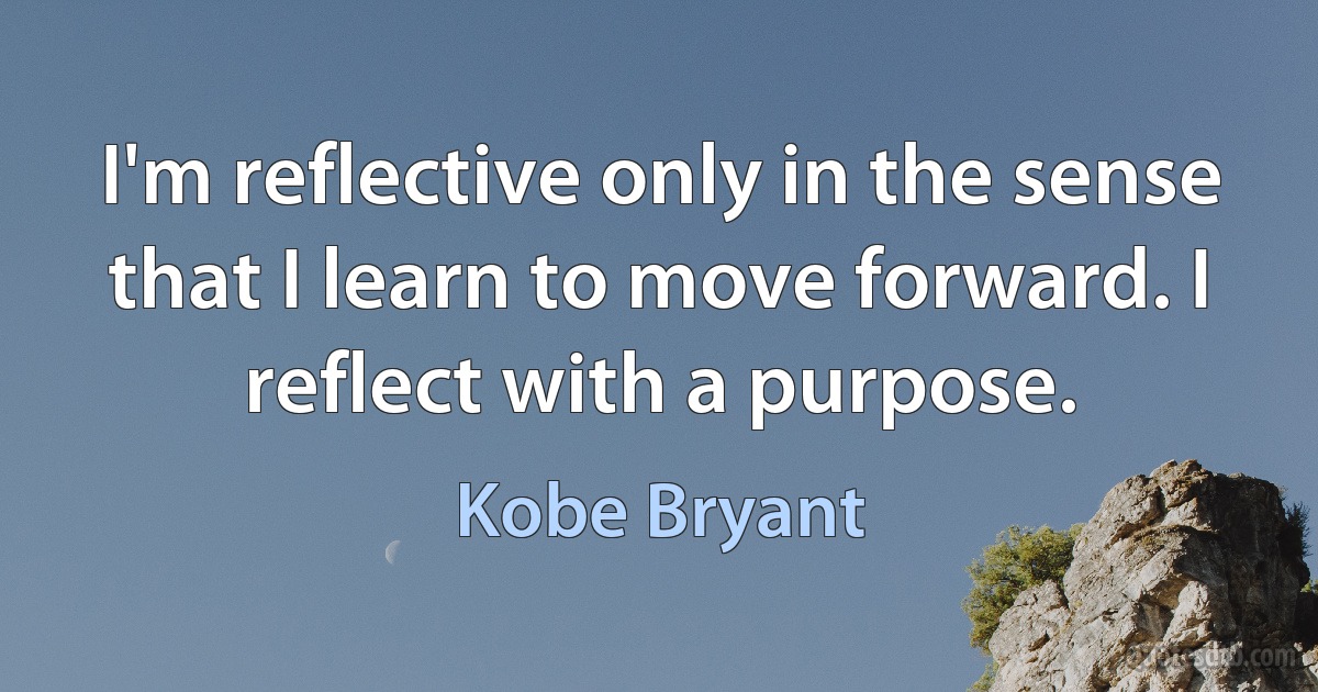 I'm reflective only in the sense that I learn to move forward. I reflect with a purpose. (Kobe Bryant)