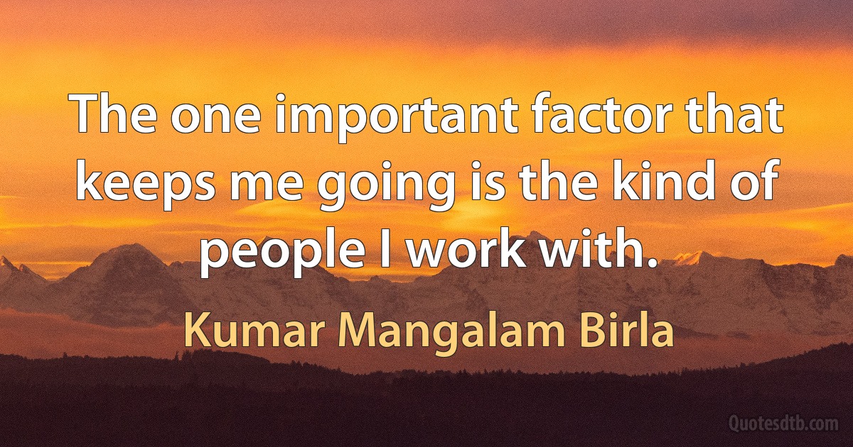 The one important factor that keeps me going is the kind of people I work with. (Kumar Mangalam Birla)